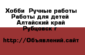 Хобби. Ручные работы Работы для детей. Алтайский край,Рубцовск г.